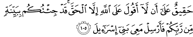 حَقِيقٌ عَلَىٰ أَن لَّا أَقُولَ عَلَى اللَّهِ إِلَّا الْحَقَّ ۚ قَدْ جِئْتُكُم بِبَيِّنَةٍ مِّن رَّبِّكُمْ فَأَرْسِلْ مَعِيَ بَنِي إِسْرَائِيلَ حَقِيقٌ عَلَىٰ أَن لَّا أَقُولَ عَلَى اللَّهِ إِلَّا الْحَقَّ ۚ قَدْ جِئْتُكُم بِبَيِّنَةٍ مِّن رَّبِّكُمْ فَأَرْسِلْ مَعِيَ بَنِي إِسْرَائِيلَ