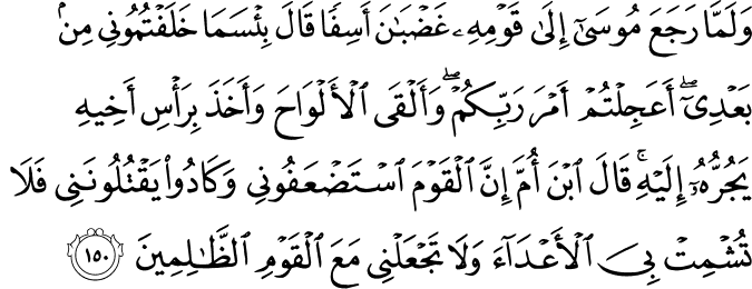 وَلَمَّا رَجَعَ مُوسَىٰ إِلَىٰ قَوْمِهِ غَضْبَانَ أَسِفًا قَالَ بِئْسَمَا خَلَفْتُمُونِي مِن بَعْدِي ۖ أَعَجِلْتُمْ أَمْرَ رَبِّكُمْ ۖ وَأَلْقَى الْأَلْوَاحَ وَأَخَذَ بِرَأْسِ أَخِيهِ يَجُرُّهُ إِلَيْهِ ۚ قَالَ ابْنَ أُمَّ إِنَّ الْقَوْمَ اسْتَضْعَفُونِي وَكَادُوا يَقْتُلُونَنِي فَلَا تُشْمِتْ بِيَ الْأَعْدَاءَ وَلَا تَجْعَلْنِي مَعَ الْقَوْمِ الظَّالِمِينَ وَلَمَّا رَجَعَ مُوسَىٰ إِلَىٰ قَوْمِهِ غَضْبَانَ أَسِفًا قَالَ بِئْسَمَا خَلَفْتُمُونِي مِن بَعْدِي ۖ أَعَجِلْتُمْ أَمْرَ رَبِّكُمْ ۖ وَأَلْقَى الْأَلْوَاحَ وَأَخَذَ بِرَأْسِ أَخِيهِ يَجُرُّهُ إِلَيْهِ ۚ قَالَ ابْنَ أُمَّ إِنَّ الْقَوْمَ اسْتَضْعَفُونِي وَكَادُوا يَقْتُلُونَنِي فَلَا تُشْمِتْ بِيَ الْأَعْدَاءَ وَلَا تَجْعَلْنِي مَعَ الْقَوْمِ الظَّالِمِينَ