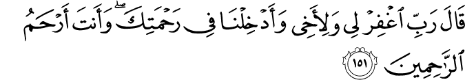 قَالَ رَبِّ اغْفِرْ لِي وَلِأَخِي وَأَدْخِلْنَا فِي رَحْمَتِكَ ۖ وَأَنتَ أَرْحَمُ الرَّاحِمِينَ قَالَ رَبِّ اغْفِرْ لِي وَلِأَخِي وَأَدْخِلْنَا فِي رَحْمَتِكَ ۖ وَأَنتَ أَرْحَمُ الرَّاحِمِينَ