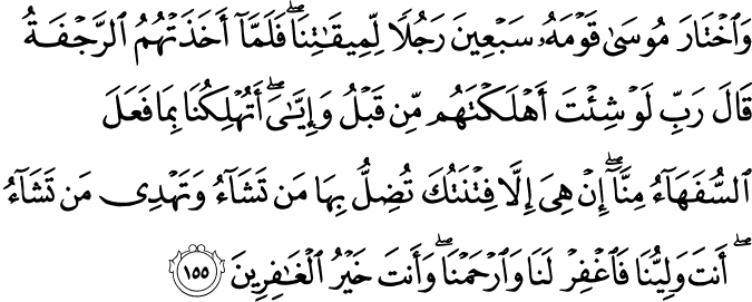 وَاخْتَارَ مُوسَىٰ قَوْمَهُ سَبْعِينَ رَجُلًا لِّمِيقَاتِنَا ۖ فَلَمَّا أَخَذَتْهُمُ الرَّجْفَةُ قَالَ رَبِّ لَوْ شِئْتَ أَهْلَكْتَهُم مِّن قَبْلُ وَإِيَّايَ ۖ أَتُهْلِكُنَا بِمَا فَعَلَ السُّفَهَاءُ مِنَّا ۖ إِنْ هِيَ إِلَّا فِتْنَتُكَ تُضِلُّ بِهَا مَن تَشَاءُ وَتَهْدِي مَن تَشَاءُ ۖ أَنتَ وَلِيُّنَا فَاغْفِرْ لَنَا وَارْحَمْنَا ۖ وَأَنتَ خَيْرُ الْغَافِرِينَ وَاخْتَارَ مُوسَىٰ قَوْمَهُ سَبْعِينَ رَجُلًا لِّمِيقَاتِنَا ۖ فَلَمَّا أَخَذَتْهُمُ الرَّجْفَةُ قَالَ رَبِّ لَوْ شِئْتَ أَهْلَكْتَهُم مِّن قَبْلُ وَإِيَّايَ ۖ أَتُهْلِكُنَا بِمَا فَعَلَ السُّفَهَاءُ مِنَّا ۖ إِنْ هِيَ إِلَّا فِتْنَتُكَ تُضِلُّ بِهَا مَن تَشَاءُ وَتَهْدِي مَن تَشَاءُ ۖ أَنتَ وَلِيُّنَا فَاغْفِرْ لَنَا وَارْحَمْنَا ۖ وَأَنتَ خَيْرُ الْغَافِرِينَ