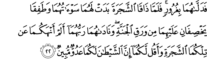 فَدَلَّاهُمَا بِغُرُورٍ ۚ فَلَمَّا ذَاقَا الشَّجَرَةَ بَدَتْ لَهُمَا سَوْآتُهُمَا وَطَفِقَا يَخْصِفَانِ عَلَيْهِمَا مِن وَرَقِ الْجَنَّةِ ۖ وَنَادَاهُمَا رَبُّهُمَا أَلَمْ أَنْهَكُمَا عَن تِلْكُمَا الشَّجَرَةِ وَأَقُل لَّكُمَا إِنَّ الشَّيْطَانَ لَكُمَا عَدُوٌّ مُّبِينٌ فَدَلَّاهُمَا بِغُرُورٍ ۚ فَلَمَّا ذَاقَا الشَّجَرَةَ بَدَتْ لَهُمَا سَوْآتُهُمَا وَطَفِقَا يَخْصِفَانِ عَلَيْهِمَا مِن وَرَقِ الْجَنَّةِ ۖ وَنَادَاهُمَا رَبُّهُمَا أَلَمْ أَنْهَكُمَا عَن تِلْكُمَا الشَّجَرَةِ وَأَقُل لَّكُمَا إِنَّ الشَّيْطَانَ لَكُمَا عَدُوٌّ مُّبِينٌ