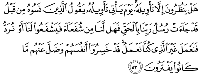 هَلْ يَنظُرُونَ إِلَّا تَأْوِيلَهُ ۚ يَوْمَ يَأْتِي تَأْوِيلُهُ يَقُولُ الَّذِينَ نَسُوهُ مِن قَبْلُ قَدْ جَاءَتْ رُسُلُ رَبِّنَا بِالْحَقِّ فَهَل لَّنَا مِن شُفَعَاءَ فَيَشْفَعُوا لَنَا أَوْ نُرَدُّ فَنَعْمَلَ غَيْرَ الَّذِي كُنَّا نَعْمَلُ ۚ قَدْ خَسِرُوا أَنفُسَهُمْ وَضَلَّ عَنْهُم مَّا كَانُوا يَفْتَرُونَ هَلْ يَنظُرُونَ إِلَّا تَأْوِيلَهُ ۚ يَوْمَ يَأْتِي تَأْوِيلُهُ يَقُولُ الَّذِينَ نَسُوهُ مِن قَبْلُ قَدْ جَاءَتْ رُسُلُ رَبِّنَا بِالْحَقِّ فَهَل لَّنَا مِن شُفَعَاءَ فَيَشْفَعُوا لَنَا أَوْ نُرَدُّ فَنَعْمَلَ غَيْرَ الَّذِي كُنَّا نَعْمَلُ ۚ قَدْ خَسِرُوا أَنفُسَهُمْ وَضَلَّ عَنْهُم مَّا كَانُوا يَفْتَرُونَ