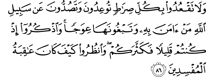 وَلَا تَقْعُدُوا بِكُلِّ صِرَاطٍ تُوعِدُونَ وَتَصُدُّونَ عَن سَبِيلِ اللَّهِ مَنْ آمَنَ بِهِ وَتَبْغُونَهَا عِوَجًا ۚ وَاذْكُرُوا إِذْ كُنتُمْ قَلِيلًا فَكَثَّرَكُمْ ۖ وَانظُرُوا كَيْفَ كَانَ عَاقِبَةُ الْمُفْسِدِينَ وَلَا تَقْعُدُوا بِكُلِّ صِرَاطٍ تُوعِدُونَ وَتَصُدُّونَ عَن سَبِيلِ اللَّهِ مَنْ آمَنَ بِهِ وَتَبْغُونَهَا عِوَجًا ۚ وَاذْكُرُوا إِذْ كُنتُمْ قَلِيلًا فَكَثَّرَكُمْ ۖ وَانظُرُوا كَيْفَ كَانَ عَاقِبَةُ الْمُفْسِدِينَ