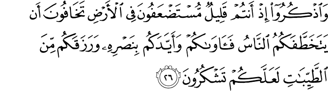 وَاذْكُرُوا إِذْ أَنتُمْ قَلِيلٌ مُّسْتَضْعَفُونَ فِي الْأَرْضِ تَخَافُونَ أَن يَتَخَطَّفَكُمُ النَّاسُ فَآوَاكُمْ وَأَيَّدَكُم بِنَصْرِهِ وَرَزَقَكُم مِّنَ الطَّيِّبَاتِ لَعَلَّكُمْ تَشْكُرُونَ وَاذْكُرُوا إِذْ أَنتُمْ قَلِيلٌ مُّسْتَضْعَفُونَ فِي الْأَرْضِ تَخَافُونَ أَن يَتَخَطَّفَكُمُ النَّاسُ فَآوَاكُمْ وَأَيَّدَكُم بِنَصْرِهِ وَرَزَقَكُم مِّنَ الطَّيِّبَاتِ لَعَلَّكُمْ تَشْكُرُونَ