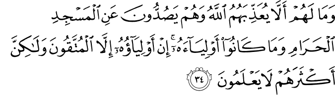 وَمَا لَهُمْ أَلَّا يُعَذِّبَهُمُ اللَّهُ وَهُمْ يَصُدُّونَ عَنِ الْمَسْجِدِ الْحَرَامِ وَمَا كَانُوا أَوْلِيَاءَهُ ۚ إِنْ أَوْلِيَاؤُهُ إِلَّا الْمُتَّقُونَ وَلَـٰكِنَّ أَكْثَرَهُمْ لَا يَعْلَمُونَ وَمَا لَهُمْ أَلَّا يُعَذِّبَهُمُ اللَّهُ وَهُمْ يَصُدُّونَ عَنِ الْمَسْجِدِ الْحَرَامِ وَمَا كَانُوا أَوْلِيَاءَهُ ۚ إِنْ أَوْلِيَاؤُهُ إِلَّا الْمُتَّقُونَ وَلَـٰكِنَّ أَكْثَرَهُمْ لَا يَعْلَمُونَ