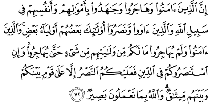 إِنَّ الَّذِينَ آمَنُوا وَهَاجَرُوا وَجَاهَدُوا بِأَمْوَالِهِمْ وَأَنفُسِهِمْ فِي سَبِيلِ اللَّهِ وَالَّذِينَ آوَوا وَّنَصَرُوا أُولَـٰئِكَ بَعْضُهُمْ أَوْلِيَاءُ بَعْضٍ ۚ وَالَّذِينَ آمَنُوا وَلَمْ يُهَاجِرُوا مَا لَكُم مِّن وَلَايَتِهِم مِّن شَيْءٍ حَتَّىٰ يُهَاجِرُوا ۚ وَإِنِ اسْتَنصَرُوكُمْ فِي الدِّينِ فَعَلَيْكُمُ النَّصْرُ إِلَّا عَلَىٰ قَوْمٍ بَيْنَكُمْ وَبَيْنَهُم مِّيثَاقٌ ۗ وَاللَّهُ بِمَا تَعْمَلُونَ بَصِيرٌ إِنَّ الَّذِينَ آمَنُوا وَهَاجَرُوا وَجَاهَدُوا بِأَمْوَالِهِمْ وَأَنفُسِهِمْ فِي سَبِيلِ اللَّهِ وَالَّذِينَ آوَوا وَّنَصَرُوا أُولَـٰئِكَ بَعْضُهُمْ أَوْلِيَاءُ بَعْضٍ ۚ وَالَّذِينَ آمَنُوا وَلَمْ يُهَاجِرُوا مَا لَكُم مِّن وَلَايَتِهِم مِّن شَيْءٍ حَتَّىٰ يُهَاجِرُوا ۚ وَإِنِ اسْتَنصَرُوكُمْ فِي الدِّينِ فَعَلَيْكُمُ النَّصْرُ إِلَّا عَلَىٰ قَوْمٍ بَيْنَكُمْ وَبَيْنَهُم مِّيثَاقٌ ۗ وَاللَّهُ بِمَا تَعْمَلُونَ بَصِيرٌ