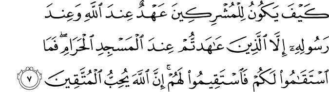 كَيْفَ يَكُونُ لِلْمُشْرِكِينَ عَهْدٌ عِندَ اللَّهِ وَعِندَ رَسُولِهِ إِلَّا الَّذِينَ عَاهَدتُّمْ عِندَ الْمَسْجِدِ الْحَرَامِ ۖ فَمَا اسْتَقَامُوا لَكُمْ فَاسْتَقِيمُوا لَهُمْ ۚ إِنَّ اللَّهَ يُحِبُّ الْمُتَّقِينَ كَيْفَ يَكُونُ لِلْمُشْرِكِينَ عَهْدٌ عِندَ اللَّهِ وَعِندَ رَسُولِهِ إِلَّا الَّذِينَ عَاهَدتُّمْ عِندَ الْمَسْجِدِ الْحَرَامِ ۖ فَمَا اسْتَقَامُوا لَكُمْ فَاسْتَقِيمُوا لَهُمْ ۚ إِنَّ اللَّهَ يُحِبُّ الْمُتَّقِينَ