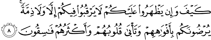 كَيْفَ وَإِن يَظْهَرُوا عَلَيْكُمْ لَا يَرْقُبُوا فِيكُمْ إِلًّا وَلَا ذِمَّةً ۚ يُرْضُونَكُم بِأَفْوَاهِهِمْ وَتَأْبَىٰ قُلُوبُهُمْ وَأَكْثَرُهُمْ فَاسِقُونَ كَيْفَ وَإِن يَظْهَرُوا عَلَيْكُمْ لَا يَرْقُبُوا فِيكُمْ إِلًّا وَلَا ذِمَّةً ۚ يُرْضُونَكُم بِأَفْوَاهِهِمْ وَتَأْبَىٰ قُلُوبُهُمْ وَأَكْثَرُهُمْ فَاسِقُونَ